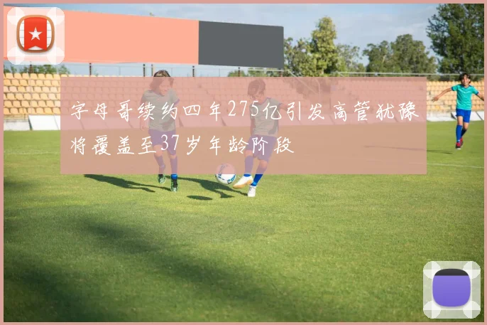 字母哥续约四年275亿引发高管犹豫将覆盖至37岁年龄阶段