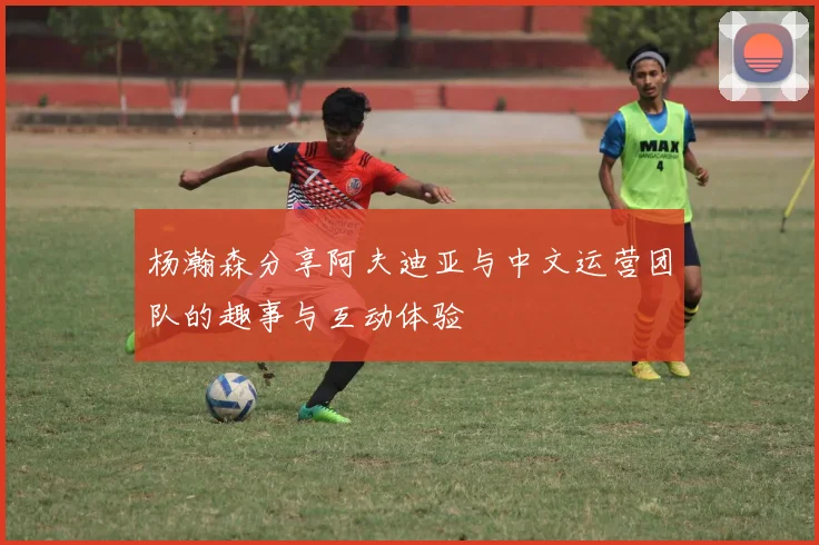 杨瀚森分享阿夫迪亚与中文运营团队的趣事与互动体验