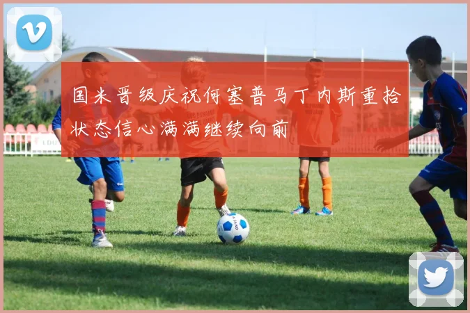 国米晋级庆祝何塞普马丁内斯重拾状态信心满满继续向前