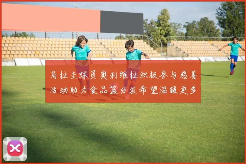 乌拉圭球员奥利维拉积极参与慈善活动助力食品篮分发希望温暖更多需要帮助的人