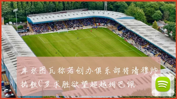 库尔图瓦称若创办俱乐部将请穆帅执教C罗求胜欲望超越姆巴佩