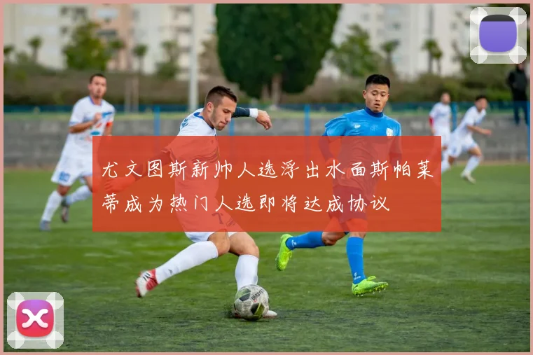 尤文图斯新帅人选浮出水面斯帕莱蒂成为热门人选即将达成协议