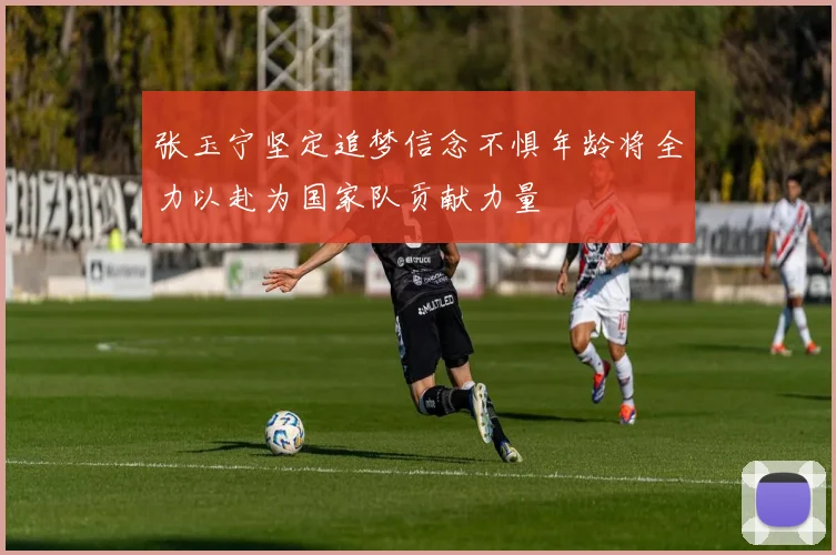 张玉宁坚定追梦信念不惧年龄将全力以赴为国家队贡献力量