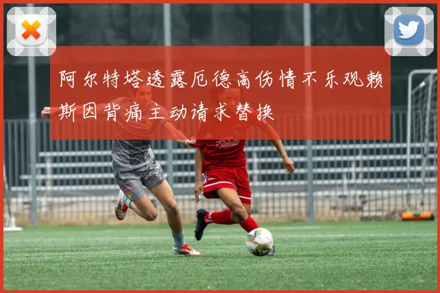 阿尔特塔透露厄德高伤情不乐观赖斯因背痛主动请求替换