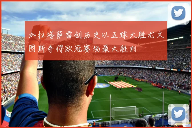 加拉塔萨雷创历史以五球大胜尤文图斯夺得欧冠赛场最大胜利