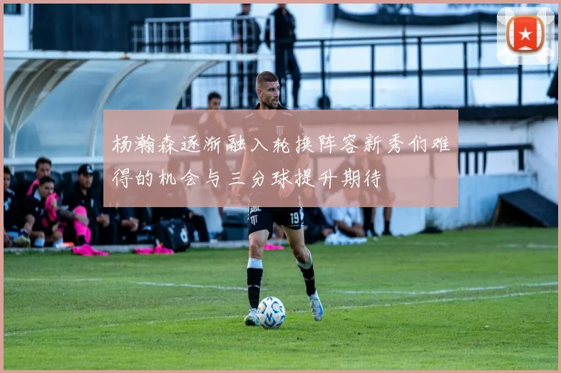 杨瀚森逐渐融入轮换阵容新秀们难得的机会与三分球提升期待