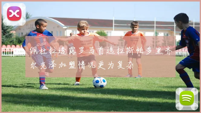 佩杜拉透露罗马首选拉斯帕多里齐尔克泽加盟情况更为复杂