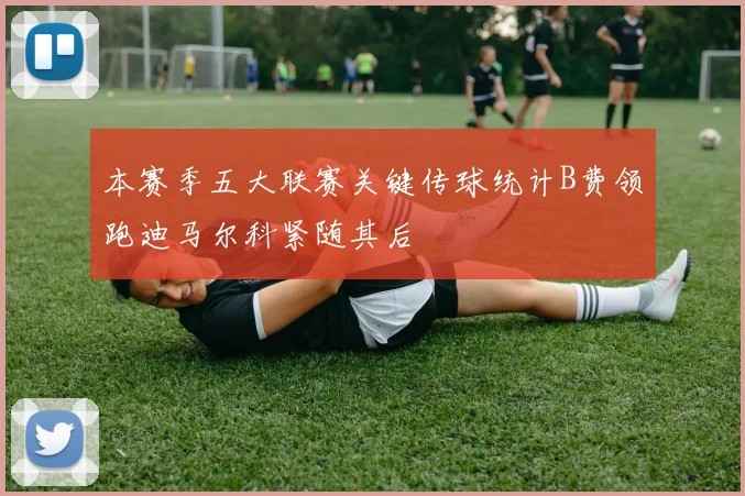 本赛季五大联赛关键传球统计B费领跑迪马尔科紧随其后