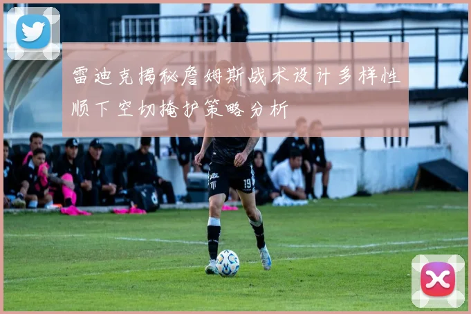 雷迪克揭秘詹姆斯战术设计多样性顺下空切掩护策略分析