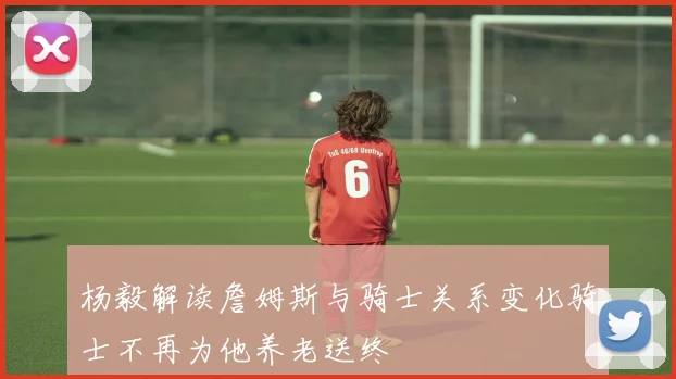 杨毅解读詹姆斯与骑士关系变化骑士不再为他养老送终