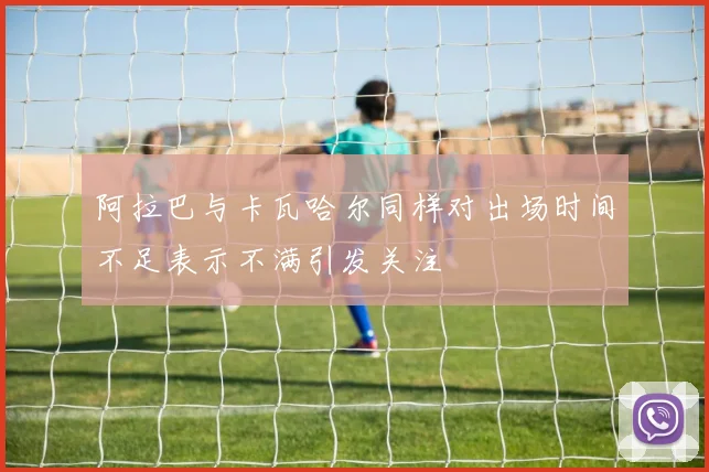 阿拉巴与卡瓦哈尔同样对出场时间不足表示不满引发关注