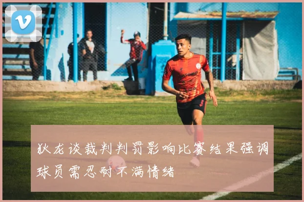 狄龙谈裁判判罚影响比赛结果强调球员需忍耐不满情绪