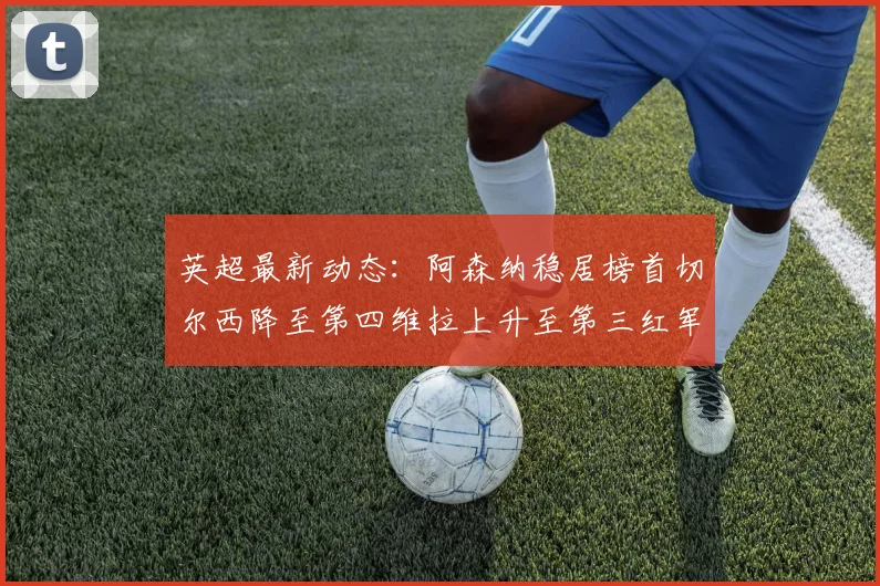英超最新动态：阿森纳稳居榜首切尔西降至第四维拉上升至第三红军继续第八