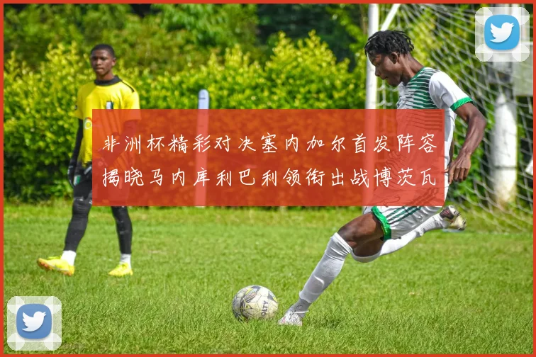 非洲杯精彩对决塞内加尔首发阵容揭晓马内库利巴利领衔出战博茨瓦纳