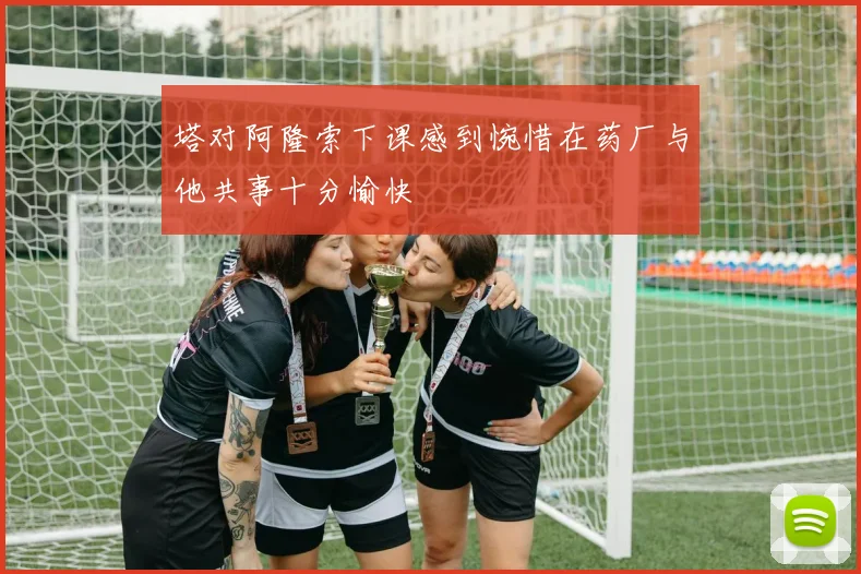 塔对阿隆索下课感到惋惜在药厂与他共事十分愉快