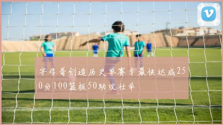 字母哥创造历史单赛季最快达成250分100篮板50助攻壮举