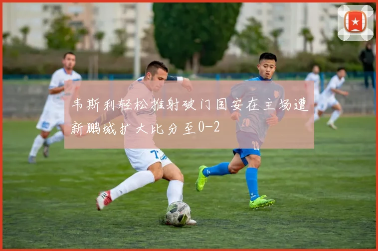 韦斯利轻松推射破门国安在主场遭新鹏城扩大比分至0-2