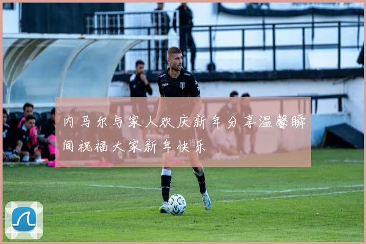 内马尔与家人欢庆新年分享温馨瞬间祝福大家新年快乐