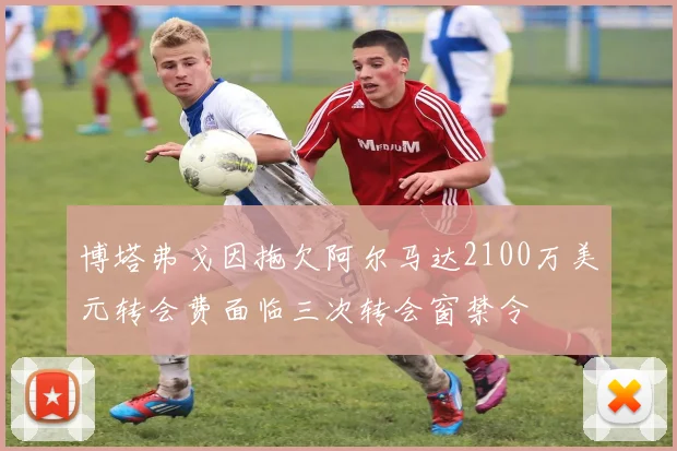 博塔弗戈因拖欠阿尔马达2100万美元转会费面临三次转会窗禁令