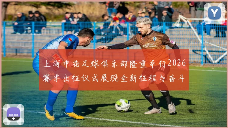 上海申花足球俱乐部隆重举行2026赛季出征仪式展现全新征程与奋斗目标