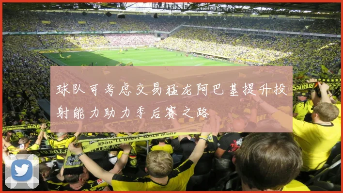 球队可考虑交易猛龙阿巴基提升投射能力助力季后赛之路