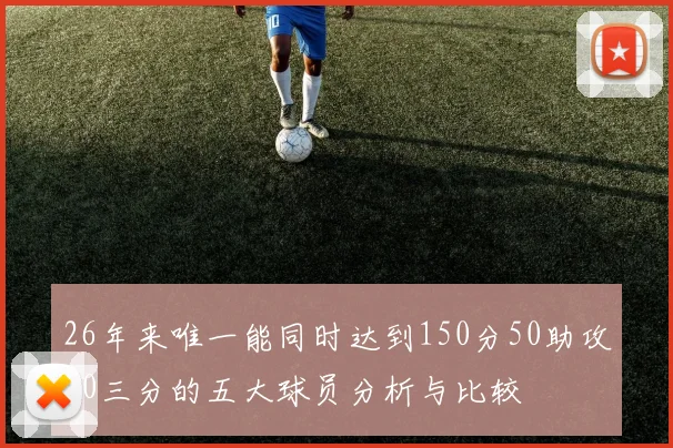 26年来唯一能同时达到150分50助攻20三分的五大球员分析与比较