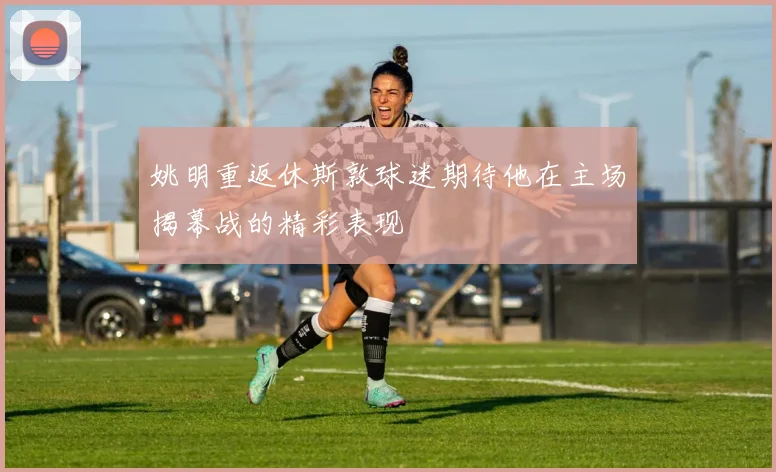 姚明重返休斯敦球迷期待他在主场揭幕战的精彩表现