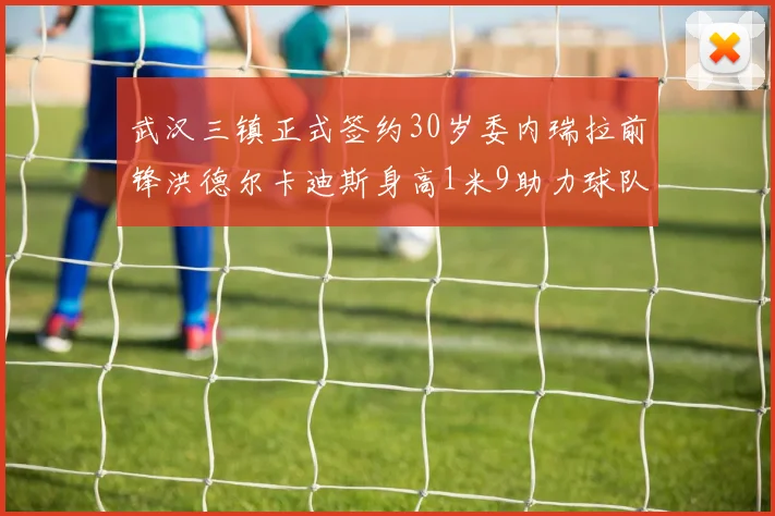 武汉三镇正式签约30岁委内瑞拉前锋洪德尔卡迪斯身高1米9助力球队新赛季