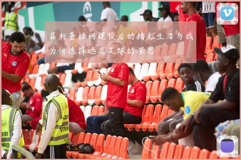 菲利普拉姆退役后的精彩生活与我为何选择远离足球的深思