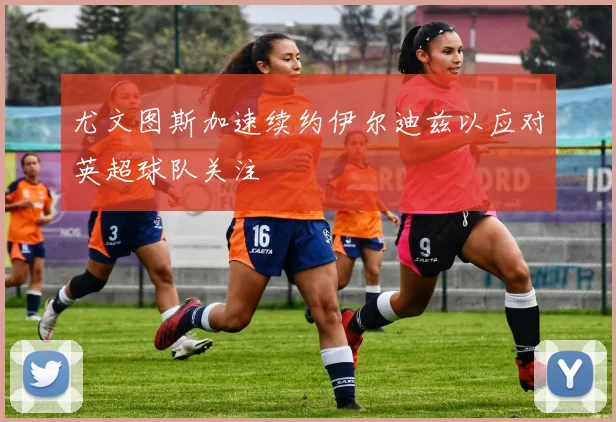 尤文图斯加速续约伊尔迪兹以应对英超球队关注