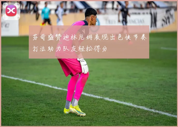 芬奇盛赞迪林厄姆表现出色快节奏打法助力队友轻松得分