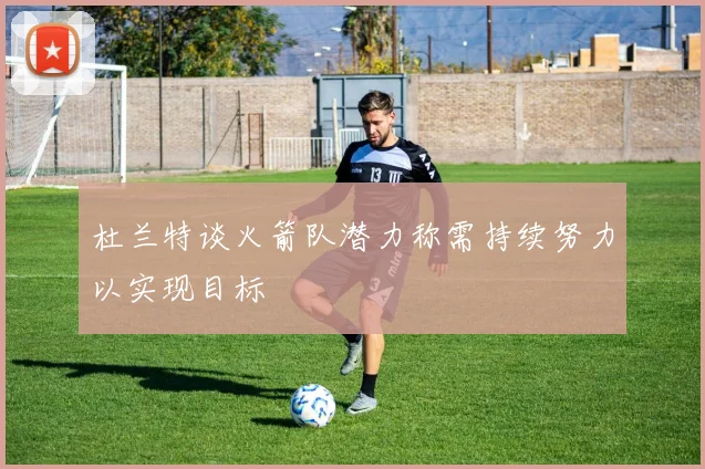 杜兰特谈火箭队潜力称需持续努力以实现目标